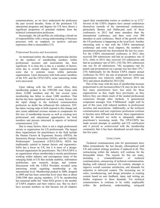 communications, as we have understood the profession
the past several decades. Some of the prominent UX
educational programs and degrees for UX have drawn a
significant proportion of potential students from the
technical communication profession.
Increasingly, the job profiles are indicating a broad set
of responsibilities with a strong understanding of business
processes with an emphasis on positive end-user
experience (that is measurable) [15].
Professional Societies and Associations
As mentioned earlier, the change and particular decline
in the numbers of membership numbers within
professional societies and associations has been
significant. It is clear this is due to a number of factors:
some due to overall changes within organizationsand
some due to systemic issues within particular
organizations. Upon discussion with both senior members
of the STC and the UPA/UXPA, some interesting trends
were uncovered.
Upon talking with the STC central office, their
membership peaked in the 1999/200 time frame with
about 22,000 members and the last several years
membership has fallen to about 5,000 members. That
decline has been significant and due to many factors, but
the rapid change in the technical communication
profession no doubt has influenced this reduction. STC
has taken varying steps to both respond to this change and
also create additional revenue streams to compensate for
this loss of membership income as well as creating new
professional and educational opportunities for both
members and persons interested in aspects of technical
communication. [16]
Due to many factors, there is not a single professional
society or organization for UX professionals. The largest
three organizations for practitioners in the field include
the Human Factors & Ergonomic Society (HFES), the
Interaction Design Association (IxDA), and the Usability
Professionals‘ Association (UPA/UXPA). HFES has
traditionally catered to human factors and ergonomics.
IxDA has a focus on UX, but it is more of a design-
focused organization for practitioners. The UPA/UXPA is
an organization whose membership is mostly practitioners
working within industry and encompasses many of the
emerging fields of UX that include usability, information
architecture, user research, design, and content.
Discussions with the UXPA President revealed some
interesting trends regarding membership at the
international level. Membership peaked in 2008, dropped
in 2009 and has been somewhat level since then at about
2300-2500 dues paying members. [17] So membership
has remained stable but ―what HAS grown is the number
of UXPA chapters and their relative size. But we don‘t
have accurate numbers on that because not all chapters
report their membership rosters or numbers to us [17].‖
Several of the UXPA chapters have annual conferences
themselves (outside of the international conference),
particularly Boston and Dallas,and each of those
conferences in 2012 had more attendees than the
international conference, and there were over 500
attendees at each conference. Much of the growth within
the UX profession is happening at the local level. Another
interesting note is that with the UXPA international
conference and some local chapters, the numbers of
presentation proposals has skyrocketed the last two years.
For the UXPA international conference in 2012, they
received 209 submissions and had an acceptance rate of
41%, while in 2013; they received 316 submissions and
had an acceptance rate of 26%. [18] The 26% submission
rate was for all submissions: ―the acceptance rate for
panels and presentations (as a group) was less than 15%.‖
[19] Additionally for the Boston UXPA chapter annual
conference for 2013, the rate of proposals for conference
presentations was relatively stable between 2010 and
2012 and almost doubled for 2013 [20].
Part of the issue with the lack of membership increase
proportional to job increaseswithin UX may be due to the
fact many practitioners have less need for these
organizations as they might have previously, as they
believe they can obtain much of the needed professional
connection through other methods. A generational
component amongst ‗Gen Y/Millennial‘ might well be
part of this issue with reduced numbers in professional
societies and associations. Additionally, as the technical
communication and user experience professions continue
to become more diffused and diverse, these organizations
might be deemed too niche to adequately address
practitioner‘s increasing needs. The UPA/UXPA has
made several attempts at usability and UX certification
and it proved so controversial with the membership
community that it has been abandoned several times the
last few years.
CONCLUSION
Technical communication jobs for practitioners have
fallen tremendously the last decade, oftenreplaced with
UX and content strategy positions if replaced at all. This
restructuring within the industry will continue for the
foreseeable future. The reasons for this are many,
including a ‗commodification‘ of technical
communication, outsourcing of technical communication,
dealing with reduced resources for content, attempts to
improve overall customer satisfaction, and demands for
reduction in delivered content. The increasing use of
wikis, crowdsourcing, and design principles in creating
content based on user feedback, input, and writing are
further responses to these demands. For technical
communicators to continue to be viably employable
within the profession, understanding, using,and
 