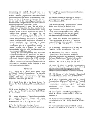 implementing the methods discussed here is a
requirement for job continuation over the next few years.
Barbara Giammona [11] was blunt: ―the new role of the
technical communicator is going to be much more closely
linked with that of the product developer-and that if we
did not seek out this relationship, our function may
become extinct.‖ That prediction is even more fortuitousa
decade after the article was originally written.
Hart-Davidson et al [5] state, ―We see writing in
critical times of transition like those narrated in the
casesabove. But for many other organizations, writing
practices are not so obvious andnowhere near the list of
mission-critical activities. This means that our
expertise,too, is off the radar screen. This is why it is
true, we would argue, that while themoment of coming to
content management may well give us an opportunity
toprove ourselves valuable, we also need to be careful to
develop sustainable ways ofcoming to content
management that can make writing work visible and
accountableas part of an organization‘s thinking.‖ A
broader, strategic role is possible for those with
communication and design skills that place emphasis on
user experience and business goals.
Finally, this is also an opportunity for a professional
society or organization to take the lead that will appeal to
technical communicators, user experience professionals,
and content strategistpractitionersthat all fall within the
larger communication profession.Many of the roles of a
technical communicator will continue to be completed,
even if that title is no longer used or is replaced by terms
of UX and/or content strategists.
REFERENCES
[1] C. LaRoche and B. Traynor. ―User-Centered Design
(UCD) and Technical Communication: The Inevitable
Marriage.‖Professional Communication Conference
(IPCC), 2010 IEEE International, 7-9 July 2010.
Conference Publications, pp. 113-116.
[2] J. Redish. Letting Go of the Words: Writing Web
Content that Works.Burlington, MA: Morgan Kaufmann.
2007.
[3] B. Buxton. Sketching User Experiences – Getting the
design right and the right design. New York: Morgan
Kaufmann. 2007.
[4] J. Redish, ―Commentary: Technical Communication
and Usability: Intertwined Strands and Mutual
Influences,‖ IEEE Transactions on Professional
Communication, vol. 53, no. 3, pp.191–201, 2010.
[5] W. Hart-Davidson, et al. Coming to Content
Management: Inventing Infrastructure for Organizational
Knowledge Work. Technical Communication Quarterly,
17(1), 10–34. 2008.
[6] J. Lannon and L Gurak. Strategies for Technical
Communication in the Workplace. 2nd
Edition. Boston:
Pearson Education. 2013.
[7] M. Markel. Technical Communication. 9th
Edition.
Boston, Mass: Bedford/St. Martin‘s. 2010.
[8] M. Hassenzahl. ―User Experience and Experience
Design.‖Interaction Design Foundation. [Online]
http://www.interaction-design.org/encyclopedia/
user_experience_and_experience_design.html
[9] D. Dayton and K. Hopper. Single Sourcing and
Content Management: A Survey of STC Members.
Volume 57, Number 4, November 2010 ● Technical
Communication 375 – 397. 2010.
[10] K. Halvorson, Content Strategy for the Web. San
Francisco, CA: New Riders/Peachpit Press. 2012.
[11] B. Giammona, ―The Future of Technical
Communication – How Innovation, Technology,
Information Management and Other Forces are Shaping
the Future of the Profession.‖Qualitative Research in
Technical Communication. Ed. J. Conklin, G. Hayhoe,
Routledge, USA. vol. 51, no. 3, pp. 349-366, 2010.
[12] Master of Science in Technical Communication.
Northeastern University CPS Web Site [Online]
http://www.cps.neu.edu/degree-programs/graduate/
masters-degrees/masters-technical-communication.php
[13] U.S. Bureau of Labor Statistics. Occupational
Outlook Handbook. Accessed online. 15 February 2013.
[14] J. Block. ―Envisioning Career Paths in Technical
Communication: A Survey of Participants in a Technical
Communication Graduate Program.‖Professional
Communication Conference (IPCC), 2012 IEEE
International, 8-10 October 2012. Conference
Publications, pp. 1-8.
[15] Knowledge and Content Management Specialist
arvato UK & Ireland - Dublin (Ireland) (LinkedIn, 19
March 2013).
[16] Phone conversation with Lloyd Tucker, Deputy
Executive Director of STC Thursday March 28, 2013 10
am (EST)
[17] Facebook Email conversation with Rich Gunther,
President of UXPA March 20, 2013 2:22-2:45 pm (EST)
 