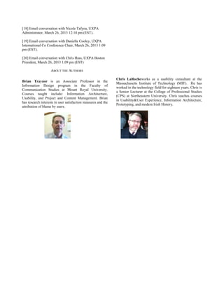 [18] Email conversation with Nicole Tafyoa, UXPA
Administrator, March 26, 2013 12:10 pm (EST).
[19] Email conversation with Danielle Cooley, UXPA
International Co Conference Chair, March 26, 2013 1:09
pm (EST).
[20] Email conversation with Chris Hass, UXPA Boston
President, March 26, 2013 1:09 pm (EST)
ABOUT THE AUTHORS
Brian Traynor is an Associate Professor in the
Information Design program in the Faculty of
Communication Studies at Mount Royal University.
Courses taught include: Information Architecture,
Usability, and Project and Content Management. Brian
has research interests in user satisfaction measures and the
attribution of blame by users.
Chris LaRocheworks as a usability consultant at the
Massachusetts Institute of Technology (MIT). He has
worked in the technology field for eighteen years. Chris is
a Senior Lecturer at the College of Professional Studies
(CPS) at Northeastern University. Chris teaches courses
in Usability&User Experience, Information Architecture,
Prototyping, and modern Irish History.
 
