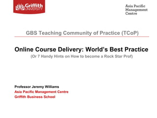 Online Course Delivery: World’s Best Practice
(Or 7 Handy Hints on How to become a Rock Star Prof)
Professor Jeremy Williams
Asia Pacific Management Centre
Griffith Business School
GBS Teaching Community of Practice (TCoP)
 