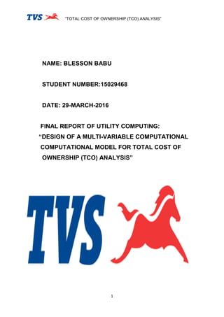 “TOTAL COST OF OWNERSHIP (TCO) ANALYSIS”
1
NAME: BLESSON BABU
STUDENT NUMBER:15029468
DATE: 29-MARCH-2016
FINAL REPORT OF UTILITY COMPUTING:
“DESIGN OF A MULTI-VARIABLE COMPUTATIONAL
COMPUTATIONAL MODEL FOR TOTAL COST OF
OWNERSHIP (TCO) ANALYSIS”
 