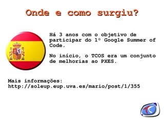 Onde e como surgiu?

            Há 3 anos com o objetivo de
            participar do 1° Google Summer of
            Code.
            No início, o TCOS era um conjunto
            de melhorias ao PXES.


Mais informações:
http://soleup.eup.uva.es/mario/post/1/355




                       
 