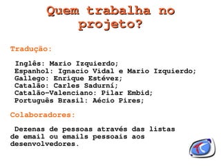Quem trabalha no
               projeto?
Tradução:
    Inglês: Mario Izquierdo;
    Espanhol: Ignacio Vidal e Mario Izquierdo;
    Gallego: Enrique Estévez;
    Catalão: Carles Sadurní;
    Catalão-Valenciano: Pilar Embid;
    Português Brasil: Aécio Pires;

Colaboradores:
 Dezenas de pessoas através das listas
de email ou emails pessoais aos
desenvolvedores.
                          
 