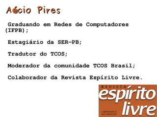 A écio Pires
 Graduando em Redes de Computadores
(IFPB);

Estagiário da SER-PB;

Tradutor do TCOS;

Moderador da comunidade TCOS Brasil;

Colaborador da Revista Espírito Livre.




                     
 