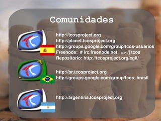 Comunidades
     http://tcosproject.org
     http://planet.tcosproject.org
     http://groups.google.com/group/tcos­usuarios
     Freenode:  # irc.freenode.net   => /j tcos
     Repositório: http://tcosproject.org/cgit/


     http://br.tcosproject.org
     http://groups.google.com/group/tcos_brasil



     http://argentina.tcosproject.org


                 
 