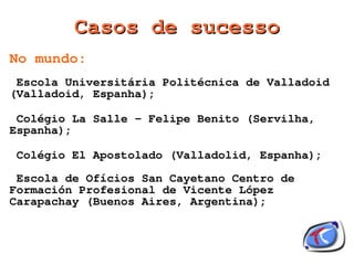 Casos de sucesso
No mundo:
 Escola Universitária Politécnica de Valladoid
(Valladoid, Espanha);

 Colégio La Salle - Felipe Benito (Servilha,
Espanha);

Colégio El Apostolado (Valladolid, Espanha);

 Escola de Ofícios San Cayetano Centro de
Formación Profesional de Vicente López
Carapachay (Buenos Aires, Argentina);


                        
 