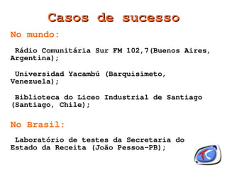 Casos de sucesso
No mundo:
 Rádio Comunitária Sur FM 102,7(Buenos Aires,
Argentina);

 Universidad Yacambú (Barquisimeto,
Venezuela);

 Biblioteca do Liceo Industrial de Santiago
(Santiago, Chile);

No Brasil:
 Laboratório de testes da Secretaria do
Estado da Receita (João Pessoa-PB);
                       
 