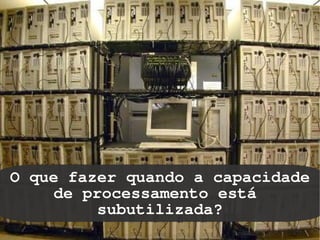 O que fazer quando a capacidade
     de processamento está
          subutilizada?
                
 