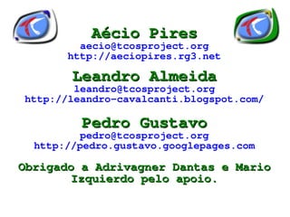 Aécio Pires
             aecio@tcosproject.org
           http://aeciopires.rg3.net

            Leandro Almeida
            leandro@tcosproject.org
    http://leandro-cavalcanti.blogspot.com/

             Pedro Gustavo
             pedro@tcosproject.org
      http://pedro.gustavo.googlepages.com

    Obrigado a Adrivagner Dantas e Mario
            Izquierdo pelo apoio.
                         
 