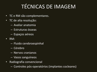 TÉCNICAS DE IMAGEM
• TC e RM são complementares.
• TC de alta resolução:
   – Avaliar anatomia
   – Estruturas ósseas
   – Espaços aéreos
• RM:
   – Fluido cerebroespinhal
   – Cérebro
   – Nervos cranianos
   – Vasos sanguíneos
• Radiografia convencional
   – Controles pós-operatórios (implantes cocleares)
 