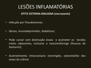 LESÕES INFLAMATÓRIAS
           OTITE EXTERNA MALIGNA (necrozante)

• Infecção por Pseudomonas;

• Idosos, imunodeprimidos, diabéticos;

• Pode cursar com destruição óssea e acometer os tecidos
  moles adjacentes, inclusive a naso/orofaringe (fissuras de
  Santorini);

• Acometimento intracraniano (meningite, osteomielite dos
  ossos do crânio)
 