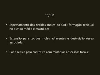 TC/RM

• Espessamento dos tecidos moles do CAE; formação tecidual
  no ouvido médio e mastóide;

• Extensão para tecidos moles adjacentes e destruição óssea
  associada;

• Pode realce pelo contraste com múltiplos abscessos focais;
 