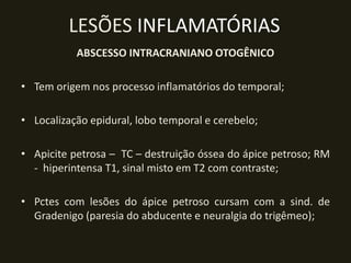 LESÕES INFLAMATÓRIAS
           ABSCESSO INTRACRANIANO OTOGÊNICO

• Tem origem nos processo inflamatórios do temporal;

• Localização epidural, lobo temporal e cerebelo;

• Apicite petrosa – TC – destruição óssea do ápice petroso; RM
  - hiperintensa T1, sinal misto em T2 com contraste;

• Pctes com lesões do ápice petroso cursam com a sind. de
  Gradenigo (paresia do abducente e neuralgia do trigêmeo);
 