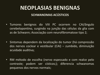 NEOPLASIAS BENIGNAS
                 SCHWANOMAS ACÚSTICOS

• Tumores benignos do VIII PC ocorrem no CAI/ângulo
  cerebelopontino, surgindo na junção das células da glia com
  as de Schwann; Associação com neurofibromatose tipo 2;

• Sintomas dependem da localização do tumor (há compressão
  dos nervos coclear e vestibular (CAI) – zumbido, diminuição
  acuidade auditiva;

• RM método de escolha (nervo espessado e com realce pelo
  contraste; podem ser císticos;); diferencia schwanomas
  pequenos dos nervos normais;
 