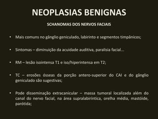 NEOPLASIAS BENIGNAS
                     SCHANOMAS DOS NERVOS FACIAIS

• Mais comuns no gânglio geniculado, labirinto e segmentos timpânicos;

• Sintomas – diminuição da acuidade auditiva, paralisia facial...

• RM – lesão isointensa T1 e iso/hiperintensa em T2;

• TC – erosões ósseas da porção antero-superior do CAI e do gânglio
  geniculado são sugestivas;

• Pode disseminação extracanicular – massa tumoral localizada além do
  canal do nervo facial, na área supralabiríntica, orelha média, mastóide,
  parótida;
 