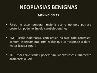 NEOPLASIAS BENIGNAS
                       MENINGIOMAS

• Raros no osso temporal; maioria ocorre no osso petroso
  posterior; pode no ângulo cerebelopontino;

• RM – lesõs isointensas, com realce na fase com contraste;
  comum espessamento com realce que corresponde a dura-
  mater (cauda dural);

• TC – lesões calcificadas, podem simular exostoses e raramente
  acometem o CAI;
 