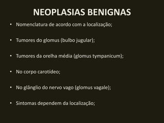 NEOPLASIAS BENIGNAS
• Nomenclatura de acordo com a localização;

• Tumores do glomus (bulbo jugular);

• Tumores da orelha média (glomus tympanicum);

• No corpo carotídeo;

• No glânglio do nervo vago (glomus vagale);

• Sintomas dependem da localização;
 
