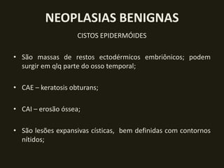 NEOPLASIAS BENIGNAS
                    CISTOS EPIDERMÓIDES

• São massas de restos ectodérmicos embriônicos; podem
  surgir em qlq parte do osso temporal;

• CAE – keratosis obturans;

• CAI – erosão óssea;

• São lesões expansivas císticas, bem definidas com contornos
  nítidos;
 