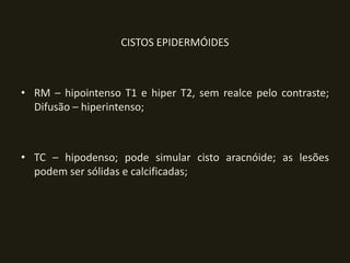 CISTOS EPIDERMÓIDES



• RM – hipointenso T1 e hiper T2, sem realce pelo contraste;
  Difusão – hiperintenso;



• TC – hipodenso; pode simular cisto aracnóide; as lesões
  podem ser sólidas e calcificadas;
 