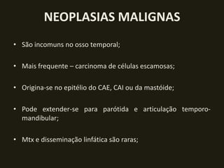 NEOPLASIAS MALIGNAS
• São incomuns no osso temporal;

• Mais frequente – carcinoma de células escamosas;

• Origina-se no epitélio do CAE, CAI ou da mastóide;

• Pode extender-se para parótida e articulação temporo-
  mandibular;

• Mtx e disseminação linfática são raras;
 
