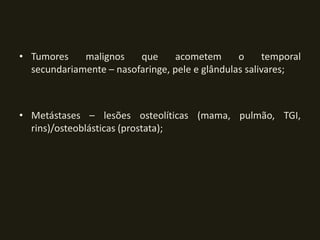 • Tumores    malignos    que      acometem      o     temporal
  secundariamente – nasofaringe, pele e glândulas salivares;



• Metástases – lesões osteolíticas (mama, pulmão, TGI,
  rins)/osteoblásticas (prostata);
 