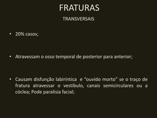 FRATURAS
                        TRANSVERSAIS

• 20% casos;



• Atravessam o osso temporal de posterior para anterior;



• Causam disfunção labiríntica e “ouvido morto” se o traço de
  fratura atravessar o vestíbulo, canais semicirculares ou a
  cóclea; Pode paralisia facial;
 