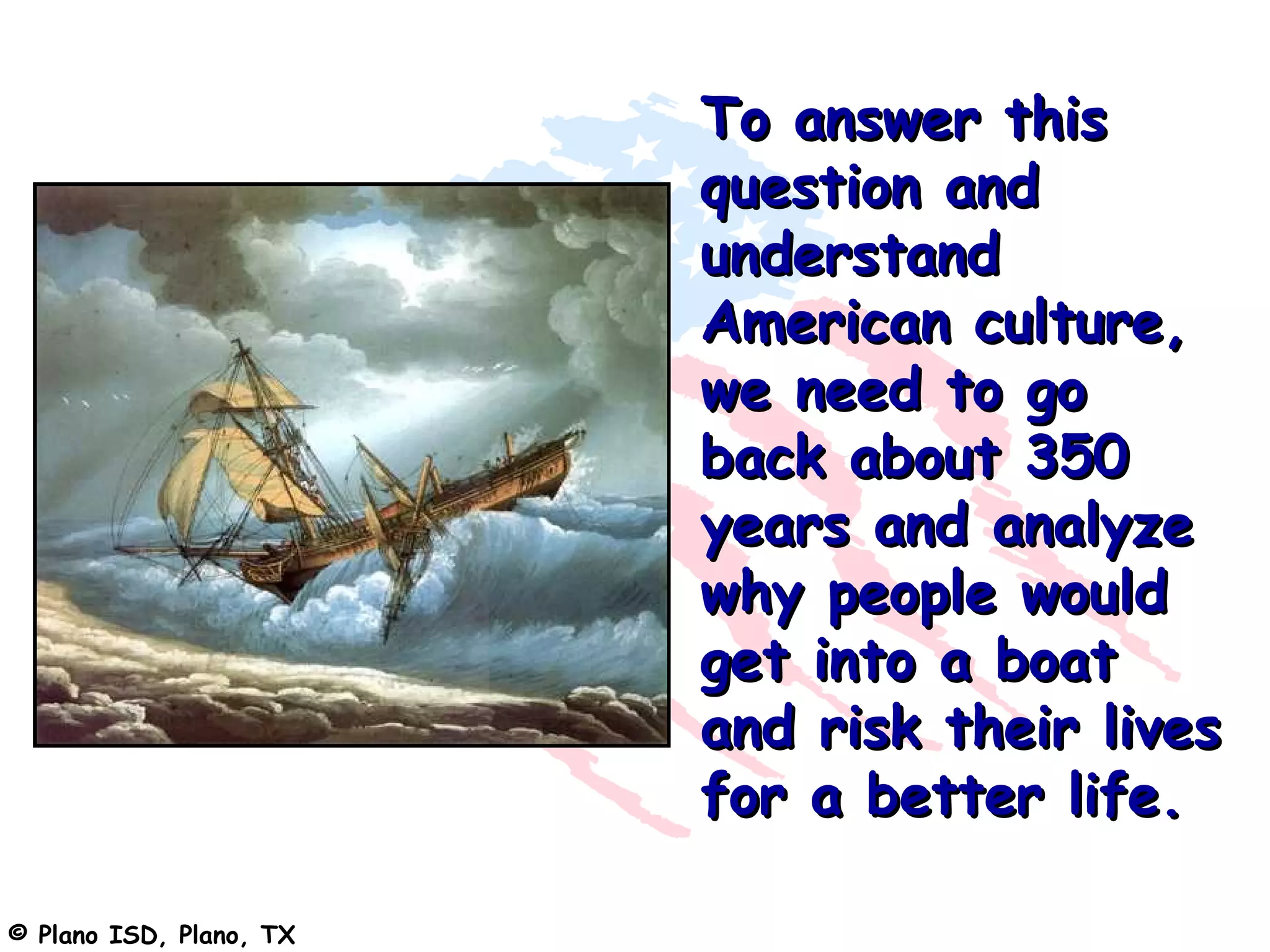 To answer this
                         question and
                         understand
                         American culture,
                         we need to go
                         back about 350
                         years and analyze
                         why people would
                         get into a boat
                         and risk their lives
                         for a better life.

© Plano ISD, Plano, TX
 