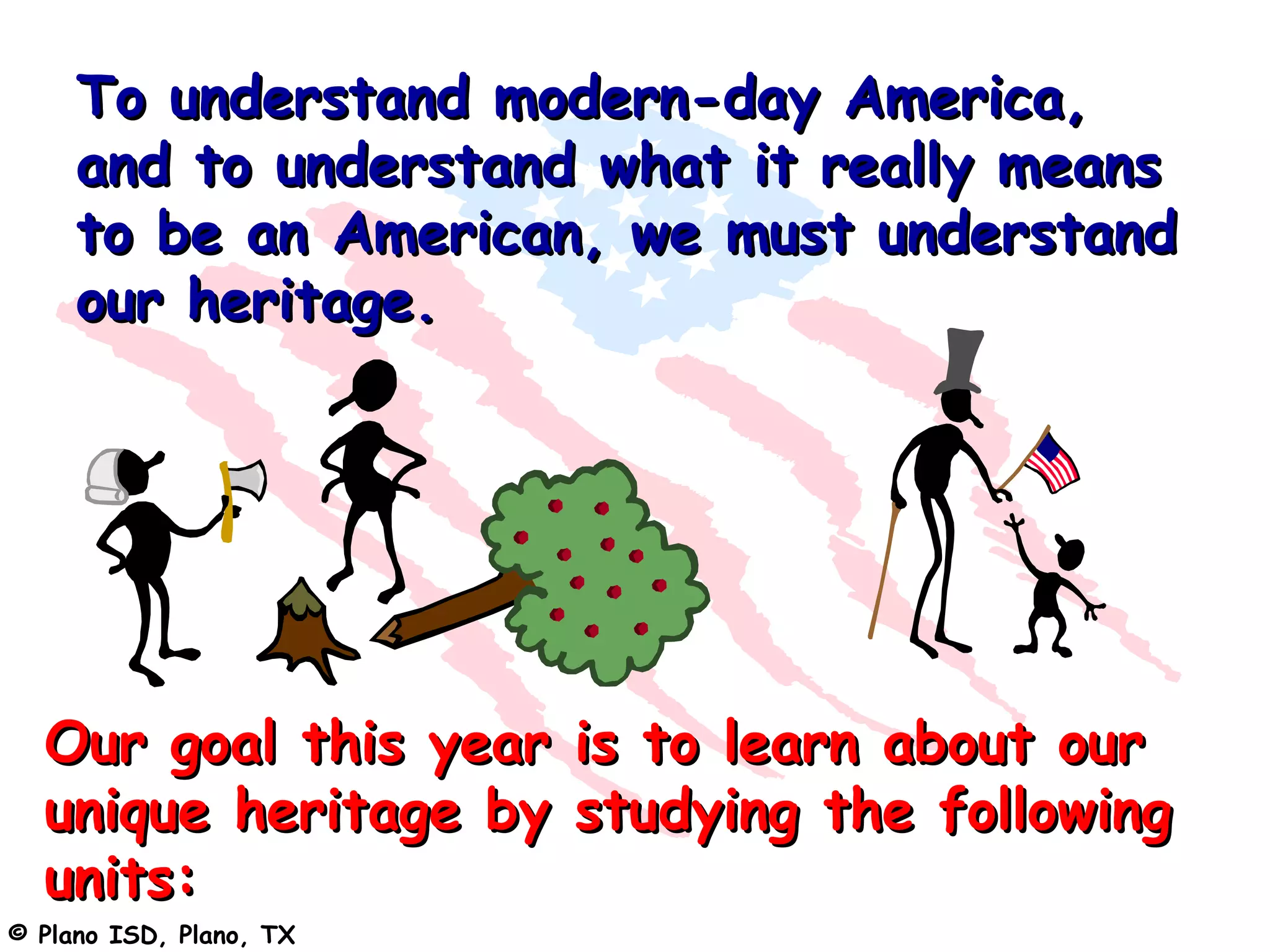 To understand modern-day America,
     and to understand what it really means
     to be an American, we must understand
     our heritage.




  Our goal this year is to learn about our
  unique heritage by studying the following
  units:
© Plano ISD, Plano, TX
 