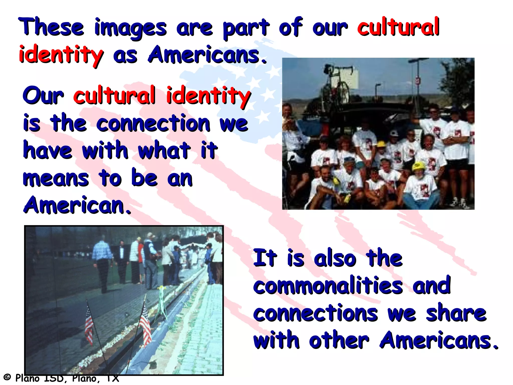 These images are part of our cultural
  identity as Americans.
   Our cultural identity
   is the connection we
   have with what it
   means to be an
   American.

                           It is also the
                           commonalities and
                           connections we share
                           with other Americans.
© Plano ISD, Plano, TX
 