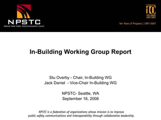 National Public Safety Telecommunications Council
In-Building Working Group Report
Stu Overby - Chair, In-Building WG
Jack Daniel - Vice-Chair In-Building WG
NPSTC- Seattle, WA
September 16, 2008
 