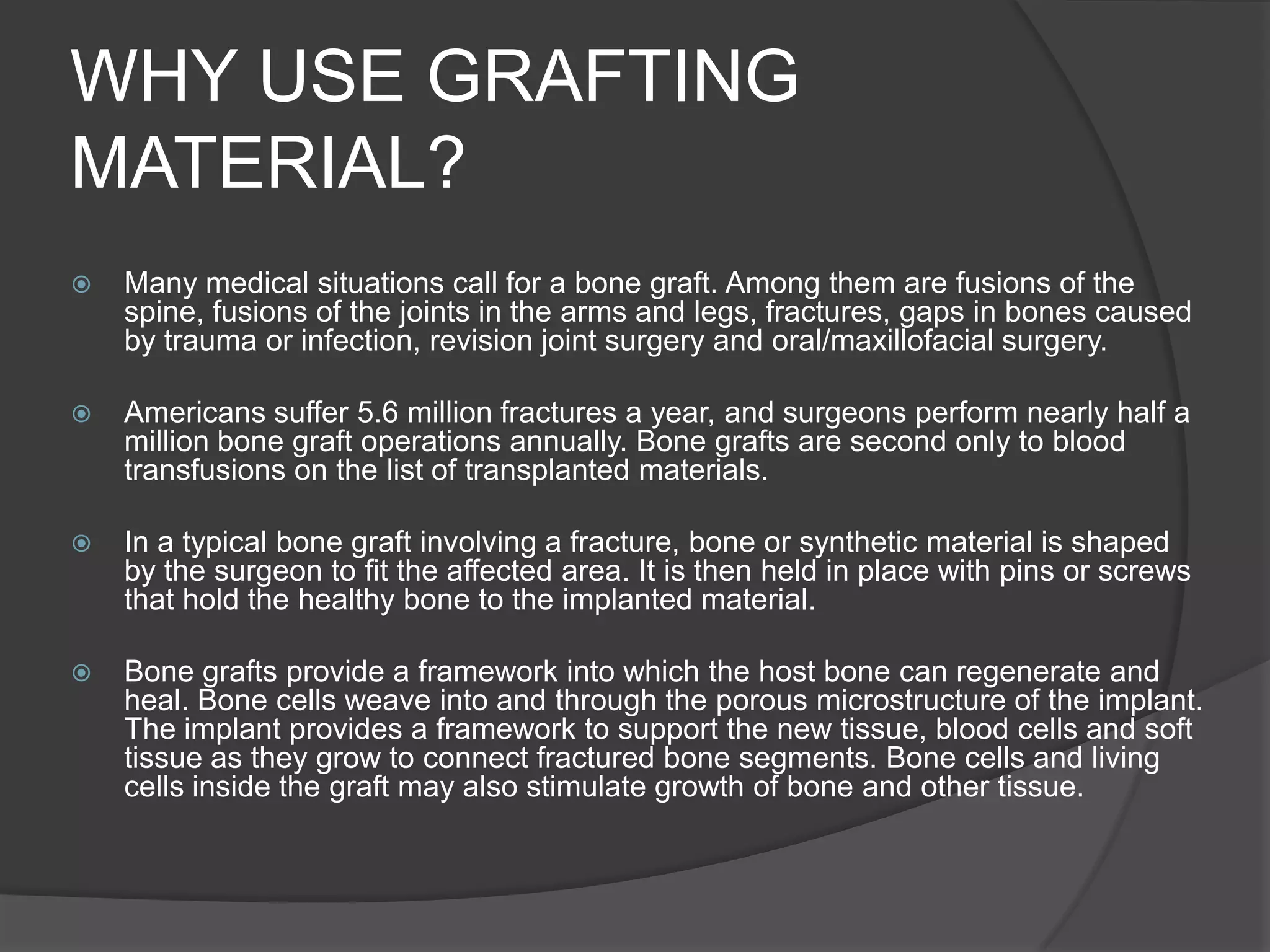 WHY USE GRAFTING MATERIAL?Many medical situations call for a bone graft. Among them are fusions of the spine, fusions of the joints in the arms and legs, fractures, gaps in bones caused by trauma or infection, revision joint surgery and oral/maxillofacial surgery. 