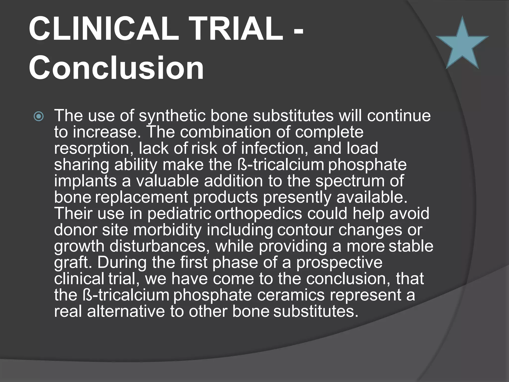 CLINICAL TRIAL TRICALCIUM PHOSPHATE IN ORTHOPEDIC SURGERY C.H. Siebert; D.C. Wirtz; D. Gottschalk; and C. Niedhart TCP implanted in 21 patients used in a variety of settings1.	Pelvic osteotomies in children2.	Filling of bone cysts or osseous defects 3.	Dorsal spondylodesis 4.	Grafting of pseudarthrosesFollow-up period was 6 to 18 months