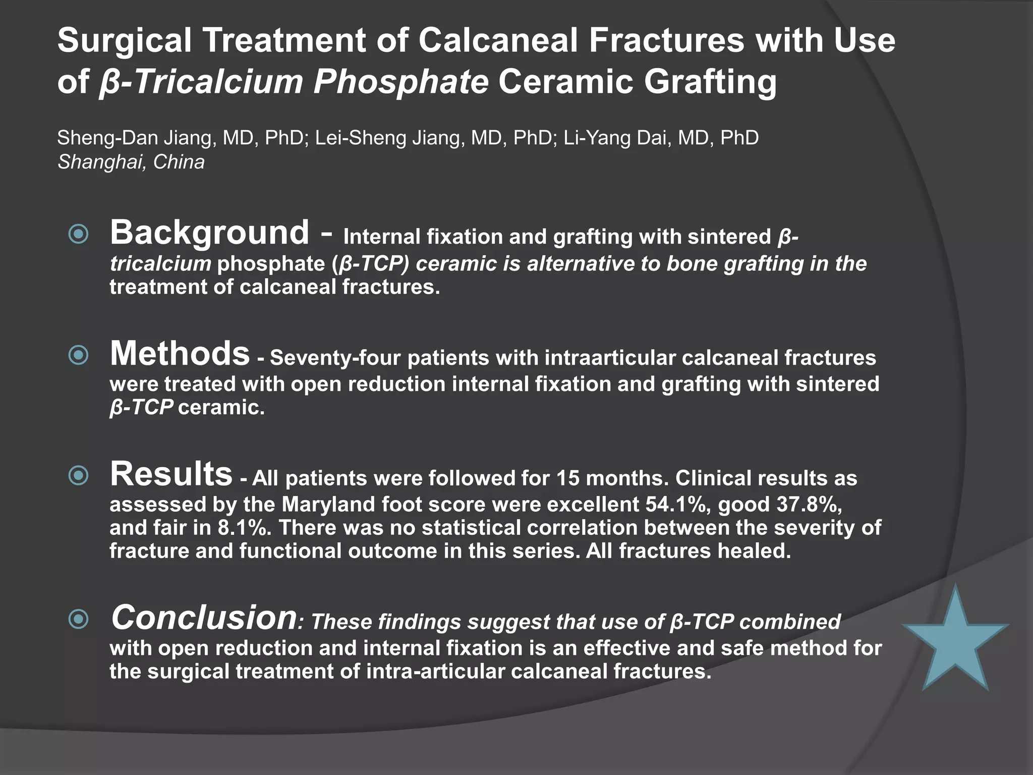 CLINICAL TRIAL TRICALCIUM PHOSPHATE IN ORTHOPEDIC SURGERY C.H. Siebert; D.C. Wirtz; D. Gottschalk; and C. Niedhart The ß-TCP granules, when used as part of a compositegraft in combination with autologous bone, were completely resorbedafter an average period of 14 weeks, while the cubes required12 to 15 months. The more massive wedges have shown only a decreasein size and radio density. Due to the ability of the cubes andwedges to bear loads of up to 30 MPa, they were successfullyimplanted during pelvic osteotomies to augment or completelyreplace the bicortical grafts. Complications or foreign bodyreactions were not noted. The osseointegration was found tobe favorable for all forms.CLINICAL TRIAL - ConclusionThe use of synthetic bone substitutes will continueto increase. The combination of complete resorption, lack ofrisk of infection, and load sharing ability make the ß-tricalciumphosphate implants a valuable addition to the spectrum of bonereplacement products presently available. Their use in pediatricorthopedics could help avoid donor site morbidity includingcontour changes or growth disturbances, while providing a morestable graft. During the first phase of a prospective clinicaltrial, we have come to the conclusion, that the ß-tricalciumphosphate ceramics represent a real alternative to other bonesubstitutes.Surgical Treatment of Calcaneal Fractures with Use of β-Tricalcium Phosphate Ceramic GraftingSheng-Dan Jiang, MD, PhD; Lei-Sheng Jiang, MD, PhD; Li-Yang Dai, MD, PhDShanghai, ChinaBackground - Internal fixation and grafting with sintered β-tricalcium phosphate (β-TCP) ceramic is alternative to bone grafting in the treatment of calcaneal fractures.Methods - Seventy-four patients with intraarticular calcaneal fractures were treated with open reduction internal fixation and grafting with sintered β-TCP ceramic.Results - All patients were followed for 15 months. Clinical results as assessed by the Maryland foot score were excellent 54.1%, good 37.8%, and fair in 8.1%. There was no statistical correlation between the severity of fracture and functional outcome in this series. All fractures healed.Conclusion: These findings suggest that use of β-TCP combined with open reduction and internal fixation is an effective and safe method for the surgical treatment of intra-articular calcaneal fractures.