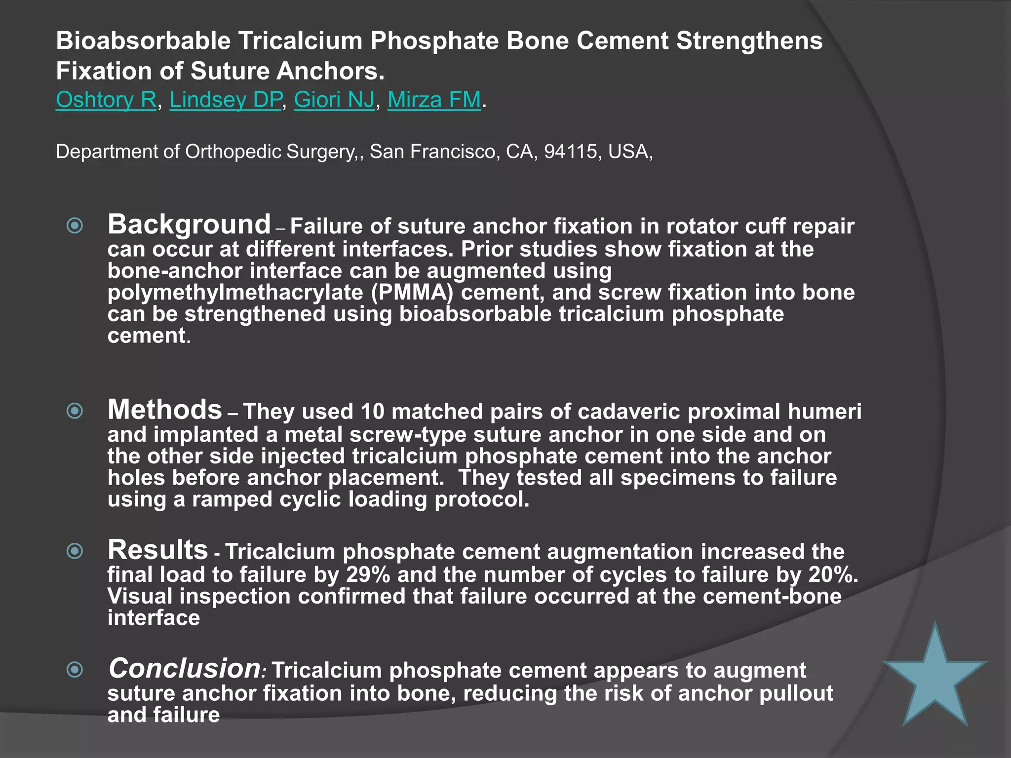 BioabsorbableTricalcium Phosphate Bone Cement Strengthens Fixation of Suture Anchors.Oshtory R, Lindsey DP, Giori NJ, Mirza FM.Department of Orthopedic Surgery,, San Francisco, CA, 94115, USA,Background – Failure of suture anchor fixation in rotator cuff repair can occur at different interfaces. Prior studies show fixation at the bone-anchor interface can be augmented using polymethylmethacrylate (PMMA) cement, and screw fixation into bone can be strengthened using bioabsorbabletricalcium phosphate cement.
