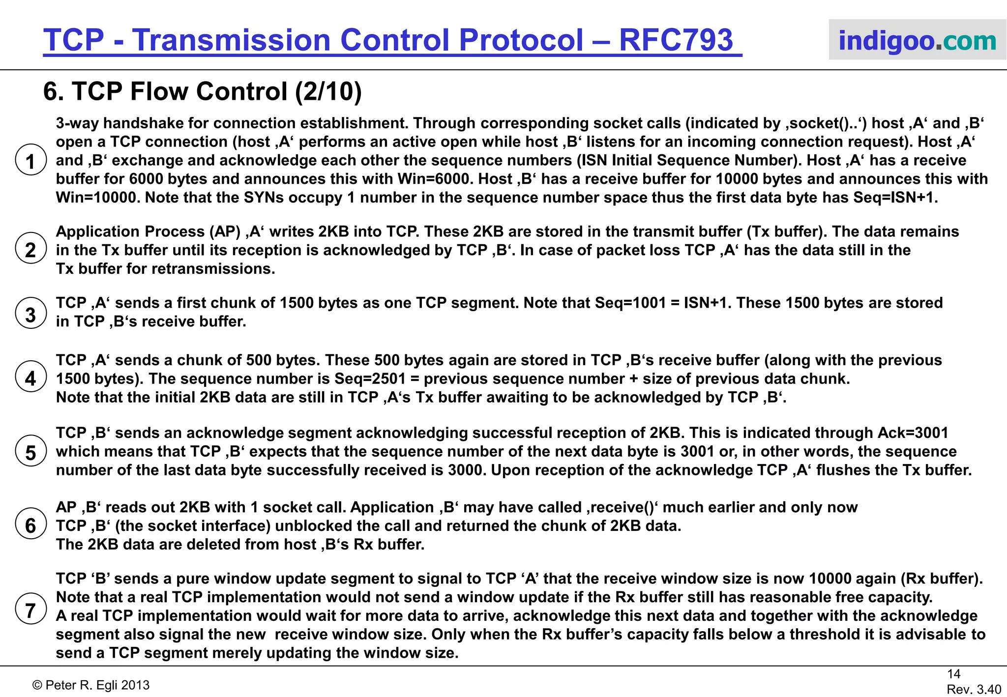 © Peter R. Egli 2017
14/51
Rev. 3.70
TCP - Transmission Control Protocol indigoo.com
TCP Header
Window size
advertisment
TCP fields involved
in flow control
ISN Initial
Sequence Number
6. TCP Flow Control (1/10)
 Sliding window mechanism:
 Unlike lock-step protocols, TCP allows
data burst for maximizing throughput.
 The receiver advertises the size of receive buffer.
 The sequence and acknowledge numbers are
per byte (not per segment/packet).
 The receiver‘s ack number is the number of the
next byte it expects; this implicitly acknowledges
all previously received bytes. Thus acks are cumulative,
Ack=X acknowledges all bytes up to and including
X-1.
 