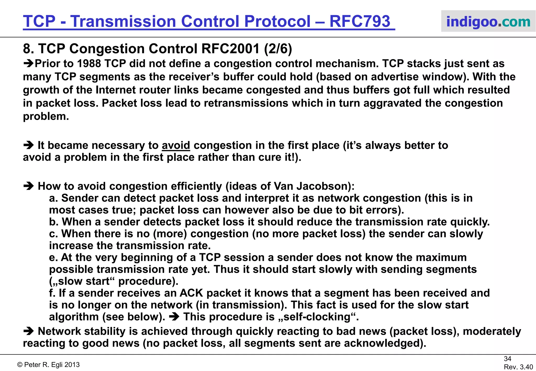 © Peter R. Egli 2017
34/51
Rev. 3.70
TCP - Transmission Control Protocol indigoo.com
8. TCP Congestion Control RFC2001 (1/6)
 Congestion control is a control (feedback control) mechanism to prevent congestion
(congestion avoidance).
Problem (a): A fast network feeding a low capacity receiver (congestion in receiver).
Problem (b): A slow network feeding a high-capacity receiver (congestion in network).
Aggregate bandwidth
exceeds available
bandwidth of output link.
Packets dropped
by router 3.
Congestion can always occur (aggregate ingress
Bandwidth exceeds egress bandwidth).
Router 1
Router 2
Router 3
 