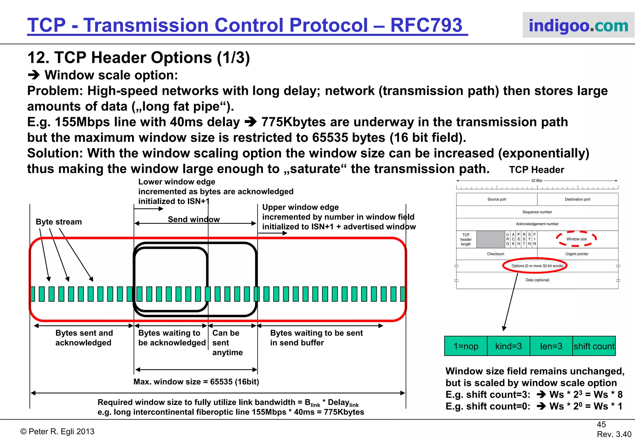 © Peter R. Egli 2017
45/51
Rev. 3.70
TCP - Transmission Control Protocol indigoo.com
11. TCP Header Flags (2/2)
 URGENT flag:
This flag allows a sender to place urgent (=important) data into the send stream; the
urgent pointer points to the first byte of urgent data; the receiver can then directly jump to
the processing of that data; example: Ctrl+C abort sequence after other data.
Sender Receiver
Send(data)
URGENT=1 indicates that
the urgent pointer in the header is
valid;
The receiving application process
may then process urgent data
(e.g. abort command).
Send(data,URGENT)
Data, URGENT=1
TCP header:
URG=1
URGPTR=2219
Urgent
data
Seq.# = 2144Seq.# = 2219
TCP segment
 