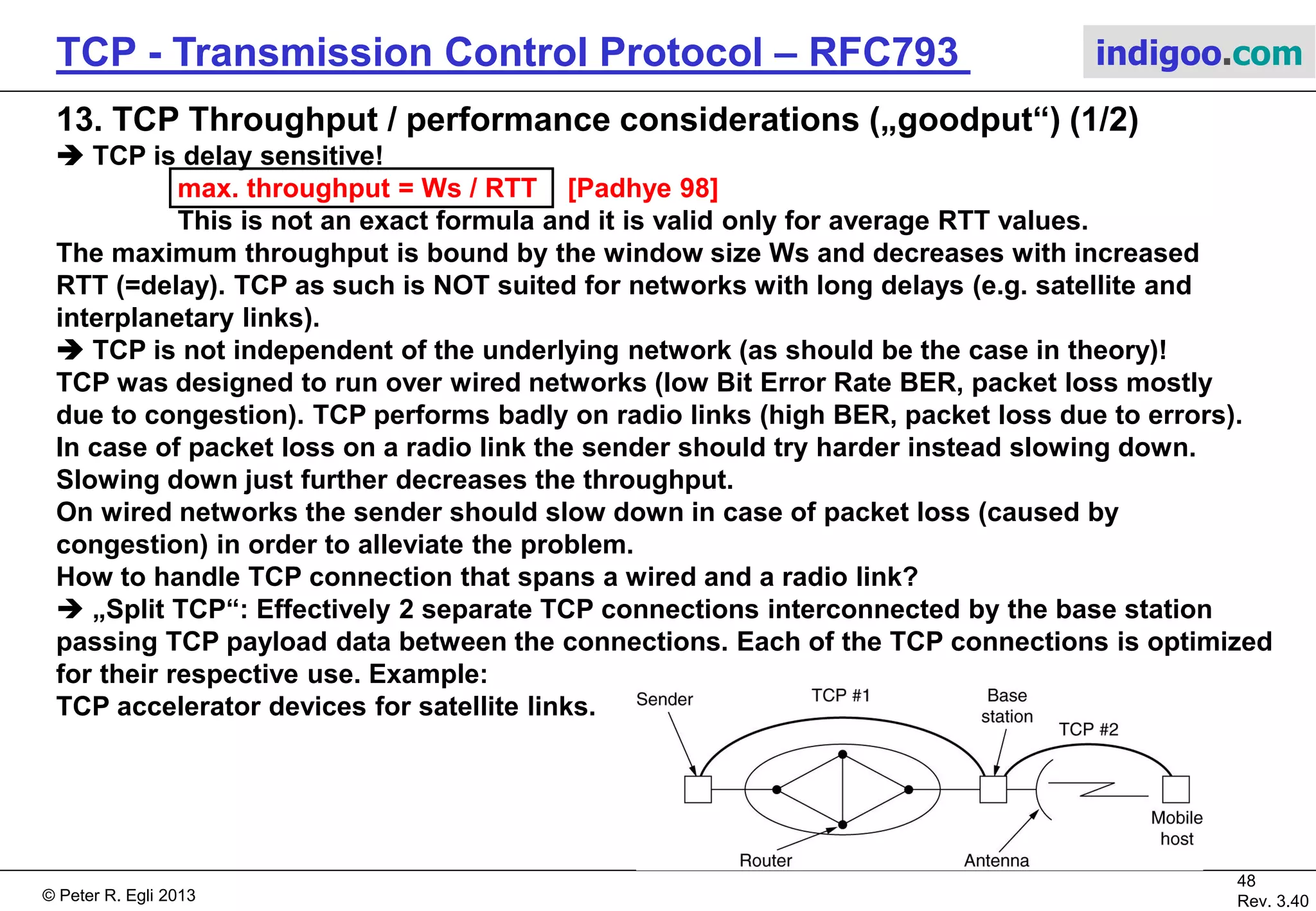 © Peter R. Egli 2017
48/51
Rev. 3.70
TCP - Transmission Control Protocol indigoo.com
Host 1 Host 2
ACK=X+512
(1) SEQ = X
(2) SEQ = X+512
(3) SEQ = X+1024
(4) SEQ = X+1536
ACK=X+512
SACK={X,X+511}, {X+1024,X+1535}
(5) SEQ = X+512
(6) SEQ = X+1536
SYN; SACK-permitted option
SYN ACK
ACK
1=nop 1=nop kind=4 len=2
12. TCP Header Options (3/3)
 SACK permitted option (selective retransmissions):
Receiver can request sender to retransmit specific segments (due to loss).
The SACK does not change the meaning of the ACK field; if the SACK option is not supported
by the sender TCP will still function (less optimally though in case of retransmissions).
kind=5 len relative origin
SACK-permitted option
SACK option
block size
Selective retransmissions of missing segments.
Packet Loss
Receiver signals contiguous blocks of successfully
received segments:
{X,X+511} = {left edge of data block, right edge of data block}
 