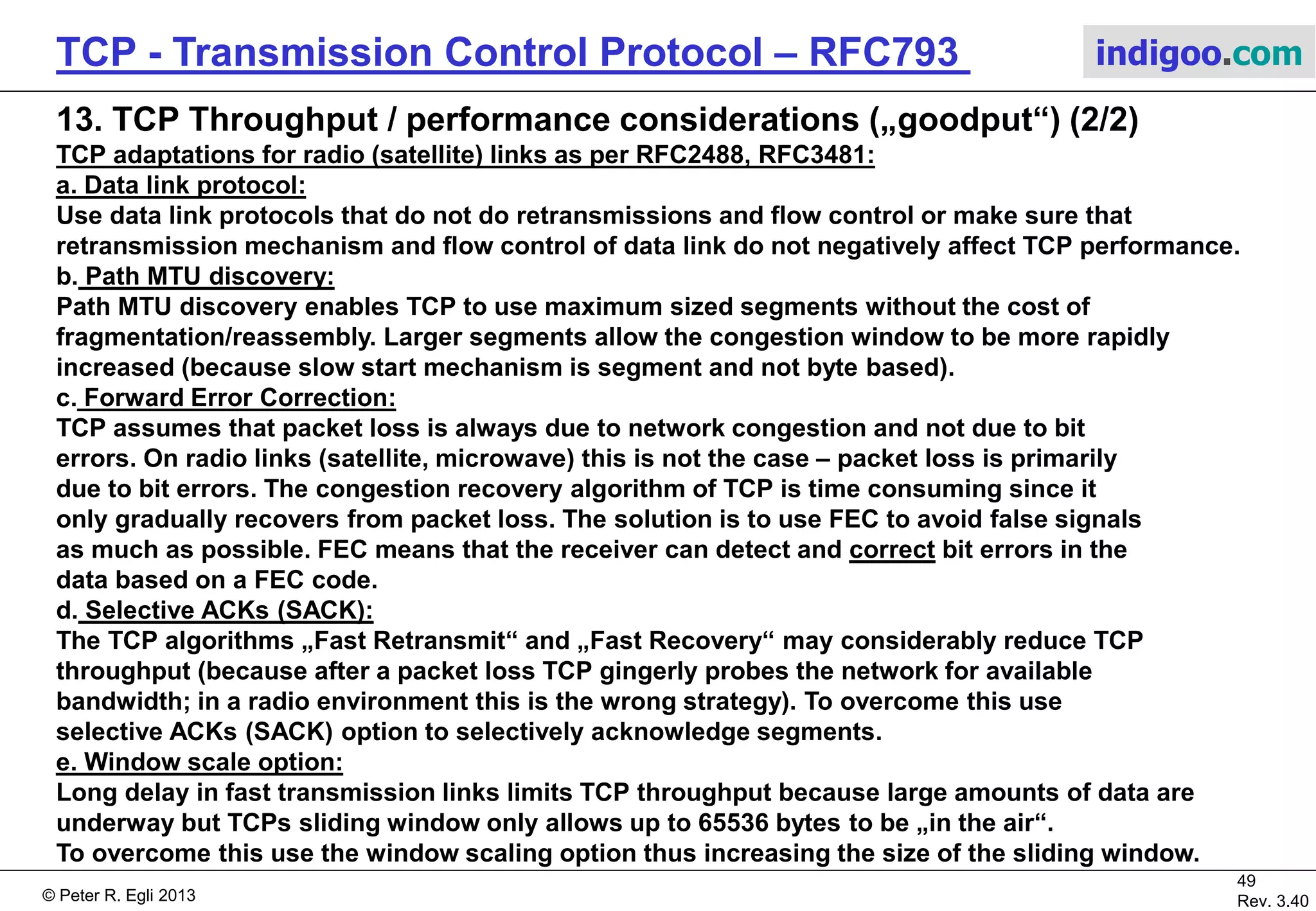 © Peter R. Egli 2017
49/51
Rev. 3.70
TCP - Transmission Control Protocol indigoo.com
13. TCP Throughput / performance considerations („goodput“) (1/2)
 TCP is delay sensitive!
max. throughput = Ws / RTT [Padhye 98]
This is not an exact formula and it is valid only for average RTT values.
The maximum throughput is bound by the window size Ws and decreases with increased
RTT (=delay). TCP as such is NOT suited for networks with long delays (e.g. satellite and
interplanetary links).
 TCP is not independent of the underlying network (as should be the case in theory)!
TCP was designed to run over wired networks (low Bit Error Rate BER, packet loss mostly
due to congestion). TCP performs badly on radio links (high BER, packet loss due to errors).
In case of packet loss on a radio link the sender should try harder instead slowing down.
Slowing down just further decreases the throughput.
On wired networks the sender should slow down in case of packet loss (caused by
congestion) in order to alleviate the problem.
How to handle TCP connection that spans a wired and a radio link?
 „Split TCP“: Effectively 2 separate TCP connections interconnected by the base station
passing TCP payload data between the connections. Each of the TCP connections is optimized
for their respective use. Example:
TCP accelerator devices for satellite links.
 