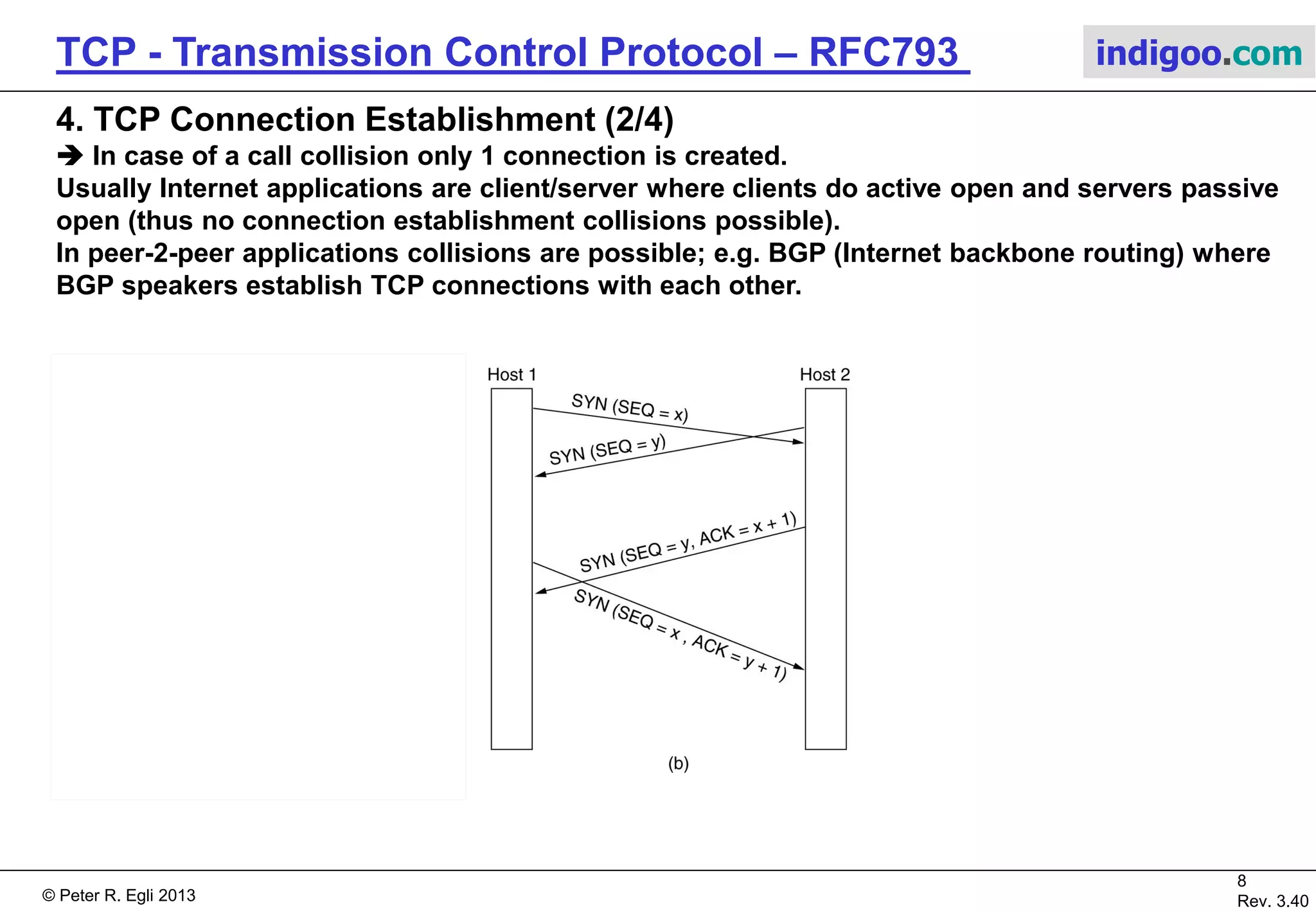 © Peter R. Egli 2017
8/51
Rev. 3.70
TCP - Transmission Control Protocol indigoo.com
4. TCP Connection Establishment (1/4)
 A TCP connection is established with 3 TCP packets (segments) going back and forth.
 3-way handshake (SYN, SYN ACK, ACK) is used to
synchronize sequence and acknowledge numbers; after 3-way
handshake the connection is established.
 Host1 performs an „active open“ while host2 does a „passive
open“.
 A connection consists of 2 independent half-duplex
connections. Each TCP peer can close its (outgoing) TCP
half-duplex connection any time independently of the other.
 A connection can remain open for hours, days, even months
without sending data, that is there is no heartbeat poll
mechanism!
 The Ack-number is the number of the next byte expected by
the receiver.
The SYN occupies 1 number in the sequence number space
(even though a SYN segment usually does not carry user data)!
 