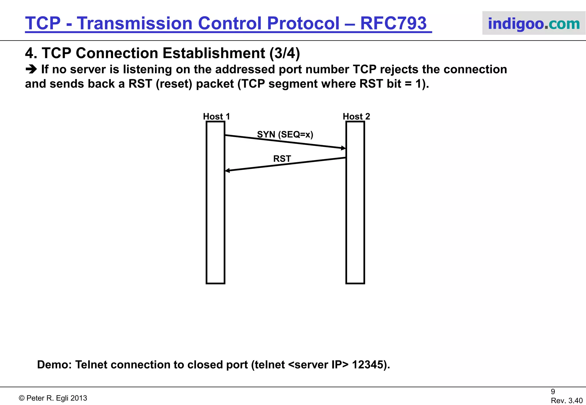 © Peter R. Egli 2017
9/51
Rev. 3.70
TCP - Transmission Control Protocol indigoo.com
4. TCP Connection Establishment (2/4)
 In case of a call collision only 1 connection is created.
Usually Internet applications are client/server where clients do active open and servers passive
open (thus no connection establishment collisions possible).
In peer-2-peer applications collisions are possible; e.g. BGP (Internet backbone routing) where
BGP speakers establish TCP connections with each other.
 
