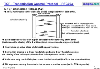 © Peter R. Egli 2017
11/51
Rev. 3.70
TCP - Transmission Control Protocol indigoo.com
Connection 1: 208.1.2.3 / 3544 / 177.44.4.2 / 80
Connection 2: 208.1.2.3 / 3545 / 177.44.4.2 / 80
Connection 3: 17.6.5.4 / 37659 / 177.44.4.2 / 80
TCP port = 3544
208.1.2.3
Host 1
TCP port = 37659
17.6.5.4
TCP port = 80
177.44.4.2
TCP port = 3545
208.1.2.3
Host 1
4. TCP Connection Establishment (4/4)
 A TCP connection is identified by the quadruple source/destination IP address and
source/destination port address.
If only one of the addresses of this quadruple is different the quadruple identifies a different
TCP connection.
Host 2
Host 3
 