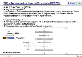 © Peter R. Egli 2017
26/51
Rev. 3.70
TCP - Transmission Control Protocol indigoo.com
6. TCP Flow Control (9/10)
 Nagle‘s Algorithm for further optimization:
In interactive applications (Telnet) where single bytes come in to the sender from
the application sending 1 byte per TCP segment is inefficient (98% overhead).
When activated Nagle‘s algorithm sends only the first byte and buffers all subsequent bytes
until the first byte has been acknowledged. Then the sender sends all so far buffered bytes
in one segment. This can save a substantial number of TCP segments (IP packets) when the
user types fast and the network is slow.
Sender Receiver
ACK
With Nagle‘s algorithm:
AP
Data
Data
RTT
RTT Round Trip Time (time between sending a packet and receiving the response).
Sender Receiver
Without Nagle‘s algorithm:
AP
Data
Data
Data
Data
Data
 