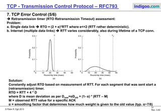 © Peter R. Egli 2017
31/51
Rev. 3.70
TCP - Transmission Control Protocol indigoo.com
7. TCP Error Control (4/6)
 Lost packets / retransmissions, lost ack:
Host 1 Host 2
(1) SEQ = X
Both half-duplex
connections established
write (1) to RB1
ACK=X+512
1
(1)
Retransmission
timer stopped
(6) SEQ = X+2560(6)
6
ACK=X+2560
ACK=X+3072
5 write (5) to RB
6 write (6) to RB
Retransmission
timer expires (6) SEQ = X+2560
6 discard (6); return ACK
ACK=X+3072
(6)
6
MSS: Max. segment
size (=512 in example).
Retransmission timer
stopped (not expired).
Retransmission timer
expired.
Packet Loss.
RB: Application’s
receive buffer
 TCP does not specify how often a specific segment has to be retransmitted (in case of
repeated packet loss of the same segment). Typical values are max. 5 or 8 retransmissions of the
same segment (if more retransmissions necessary connection is closed).
 