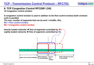 © Peter R. Egli 2017
35/51
Rev. 3.70
TCP - Transmission Control Protocol indigoo.com
8. TCP Congestion Control RFC2001 (2/6)
Prior to 1988 TCP did not define a congestion control mechanism. TCP stacks just sent as
many TCP segments as the receiver’s buffer could hold (based on advertise window). With the
growth of the Internet router links became congested and thus buffers got full which resulted
in packet loss. Packet loss lead to retransmissions which in turn aggravated the congestion
problem.
 It became necessary to avoid congestion in the first place (it’s always better to
avoid a problem in the first place rather than cure it!).
 How to avoid congestion efficiently (ideas of Van Jacobson):
a. Sender can detect packet loss and interpret it as network congestion (this is in
most cases true; packet loss can however also be due to bit errors).
b. When a sender detects packet loss it should reduce the transmission rate quickly.
c. When there is no (more) congestion (no more packet loss) the sender can slowly
increase the transmission rate.
e. At the very beginning of a TCP session a sender does not know the maximum
possible transmission rate yet. Thus it should start slowly with sending segments
(„slow start“ procedure).
f. If a sender receives an ACK packet it knows that a segment has been received and
is no longer on the network (in transmission). This fact is used for the slow start
algorithm (see below).  This procedure is „self-clocking“.
 Network stability is achieved through quickly reacting to bad news (packet loss), moderately
reacting to good news (no packet loss, all segments sent are acknowledged).
 
