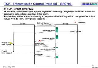 © Peter R. Egli 2017
40/51
Rev. 3.70
TCP - Transmission Control Protocol indigoo.com
9. TCP Persist Timer (1/2)
 Problem: Possible deadlock situation in TCP flow control:
The receiver buffer is full thus the receiver sends an ACK with Win=0 (window is closed).
Thereafter data is read from the receiver buffer to the application. The receiver is ready again
to receive data and sends an ACK with Win>0 (window is re-opened). This segment however is
lost. Sender and receiver are now deadlocked: sender waits for the window to be re-opened,
the receiver waits for data.
Host 1 Host 2
Both half-duplex
connections established
ACK=X+2048, Win=0
3
4
5
6
4
5
6
write (3) to RB
ACK=X+2048, Win=512
sender and receiver
deadlocked
Packet Loss
 