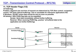 © Peter R. Egli 2017
43/51
Rev. 3.70
TCP - Transmission Control Protocol indigoo.com
10. TCP Keepalive Timer – TCP connection supervision (2/2)
 The keepalive timer is used to periodically check if TCP connections are still active.
Case 2: The TCP connection dead.
Host 1 (Client) Host 2 (Server)
Both half-duplex
connections established
Keep alive
timer expires
ACK=Y
Data Segment
2 hours
Keep Alive Probe 1
No data
SEQ=X-1
75s Keep alive
timer expires
75s Keep alive
timer expires
75s
Keep alive timer expires;
the connection is deleted
(not closed since
it is considered dead)
Keep Alive Probe 10
No data
SEQ=X-1
Keep Alive Probe 2
No data
SEQ=X-1
Keep Alive Probe 3
No data
SEQ=X-1
 