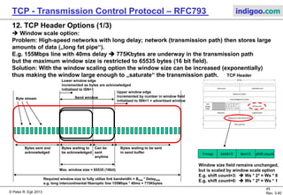 © Peter R. Egli 2017
45/51
Rev. 3.70
TCP - Transmission Control Protocol indigoo.com
11. TCP Header Flags (2/2)
 URGENT flag:
This flag allows a sender to place urgent (=important) data into the send stream; the
urgent pointer points to the first byte of urgent data; the receiver can then directly jump to
the processing of that data; example: Ctrl+C abort sequence after other data.
Sender Receiver
Send(data)
URGENT=1 indicates that
the urgent pointer in the header is
valid;
The receiving application process
may then process urgent data
(e.g. abort command).
Send(data,URGENT)
Data, URGENT=1
TCP header:
URG=1
URGPTR=2219
Urgent
data
Seq.# = 2144Seq.# = 2219
TCP segment
 