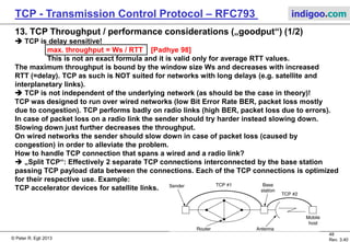 © Peter R. Egli 2017
48/51
Rev. 3.70
TCP - Transmission Control Protocol indigoo.com
Host 1 Host 2
ACK=X+512
(1) SEQ = X
(2) SEQ = X+512
(3) SEQ = X+1024
(4) SEQ = X+1536
ACK=X+512
SACK={X,X+511}, {X+1024,X+1535}
(5) SEQ = X+512
(6) SEQ = X+1536
SYN; SACK-permitted option
SYN ACK
ACK
1=nop 1=nop kind=4 len=2
12. TCP Header Options (3/3)
 SACK permitted option (selective retransmissions):
Receiver can request sender to retransmit specific segments (due to loss).
The SACK does not change the meaning of the ACK field; if the SACK option is not supported
by the sender TCP will still function (less optimally though in case of retransmissions).
kind=5 len relative origin
SACK-permitted option
SACK option
block size
Selective retransmissions of missing segments.
Packet Loss
Receiver signals contiguous blocks of successfully
received segments:
{X,X+511} = {left edge of data block, right edge of data block}
 