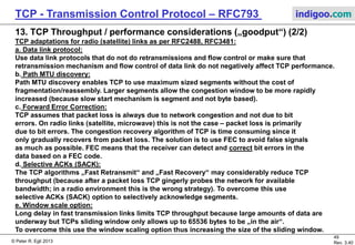© Peter R. Egli 2017
49/51
Rev. 3.70
TCP - Transmission Control Protocol indigoo.com
13. TCP Throughput / performance considerations („goodput“) (1/2)
 TCP is delay sensitive!
max. throughput = Ws / RTT [Padhye 98]
This is not an exact formula and it is valid only for average RTT values.
The maximum throughput is bound by the window size Ws and decreases with increased
RTT (=delay). TCP as such is NOT suited for networks with long delays (e.g. satellite and
interplanetary links).
 TCP is not independent of the underlying network (as should be the case in theory)!
TCP was designed to run over wired networks (low Bit Error Rate BER, packet loss mostly
due to congestion). TCP performs badly on radio links (high BER, packet loss due to errors).
In case of packet loss on a radio link the sender should try harder instead slowing down.
Slowing down just further decreases the throughput.
On wired networks the sender should slow down in case of packet loss (caused by
congestion) in order to alleviate the problem.
How to handle TCP connection that spans a wired and a radio link?
 „Split TCP“: Effectively 2 separate TCP connections interconnected by the base station
passing TCP payload data between the connections. Each of the TCP connections is optimized
for their respective use. Example:
TCP accelerator devices for satellite links.
 